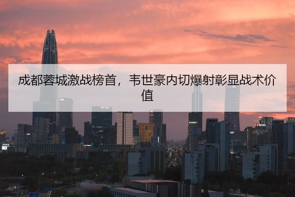 成都蓉城激战榜首，韦世豪内切爆射彰显战术价值
