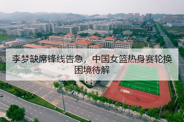 李梦缺席锋线告急，中国女篮热身赛轮换困境待解