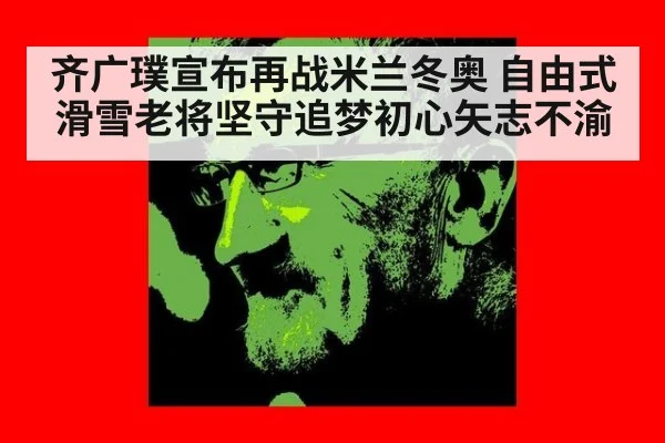 齐广璞宣布再战米兰冬奥 自由式滑雪老将坚守追梦初心矢志不渝